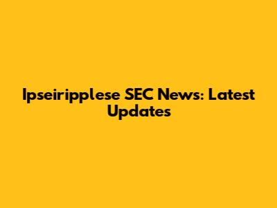 Ipseiripplese SEC News: Latest Updates
