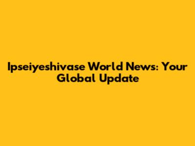 Ipseiyeshivase World News: Your Global Update