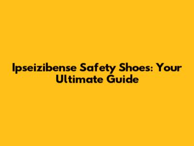 Ipseizibense Safety Shoes: Your Ultimate Guide