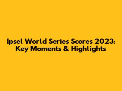 Ipsel World Series Scores 2023: Key Moments & Highlights