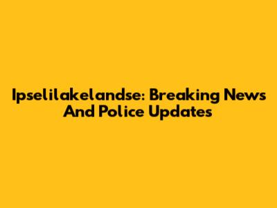 Ipselilakelandse: Breaking News And Police Updates