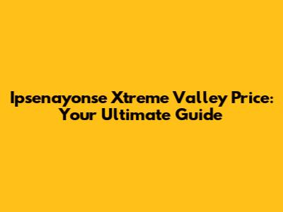 Ipsenayonse Xtreme Valley Price: Your Ultimate Guide