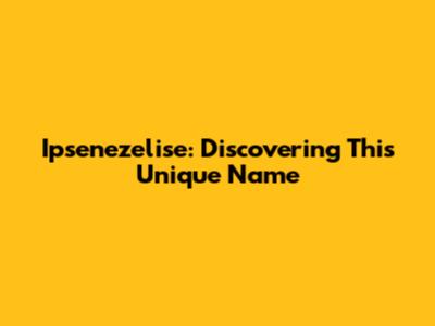 Ipsenezelise: Discovering This Unique Name
