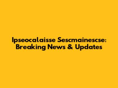 Ipseocalaisse Sescmainescse: Breaking News & Updates