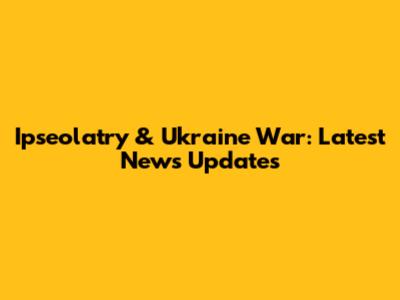 Ipseolatry & Ukraine War: Latest News Updates