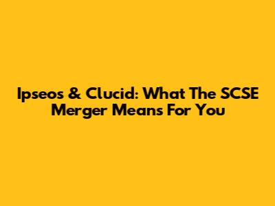 Ipseos & Clucid: What The SCSE Merger Means For You