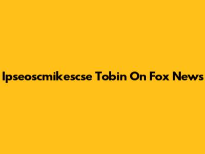 Ipseoscmikescse Tobin On Fox News