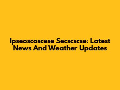 Ipseoscoscese Secscscse: Latest News And Weather Updates