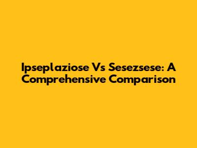 Ipseplaziose Vs Sesezsese: A Comprehensive Comparison