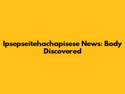 Ipsepseitehachapisese News: Body Discovered