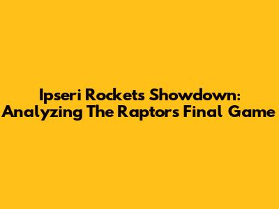 Ipseri Rockets Showdown: Analyzing The Raptors' Final Game
