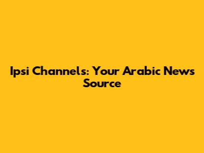 Ipsi Channels: Your Arabic News Source