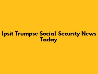 Ipsit Trumpse Social Security News Today