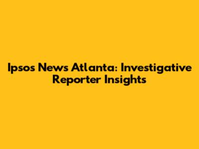 Ipsos News Atlanta: Investigative Reporter Insights
