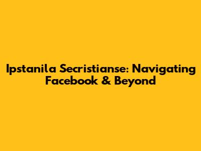 Ipstanila Secristianse: Navigating Facebook & Beyond