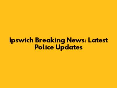 Ipswich Breaking News: Latest Police Updates