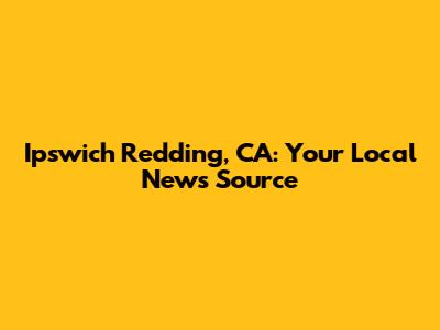 Ipswich Redding, CA: Your Local News Source