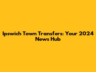 Ipswich Town Transfers: Your 2024 News Hub