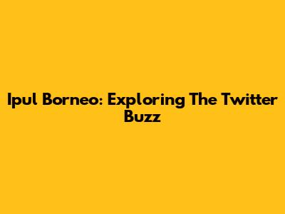 Ipul Borneo: Exploring The Twitter Buzz