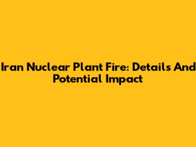 Iran Nuclear Plant Fire: Details And Potential Impact
