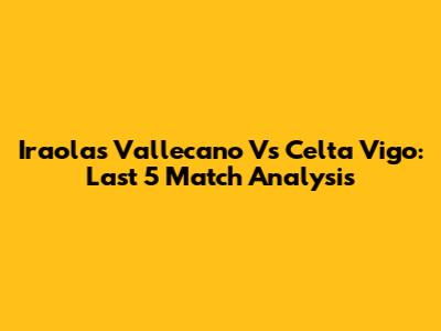 Iraola's Vallecano Vs Celta Vigo: Last 5 Match Analysis