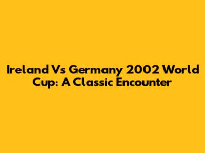 Ireland Vs Germany 2002 World Cup: A Classic Encounter