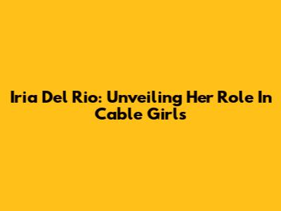 Iria Del Rio: Unveiling Her Role In Cable Girls