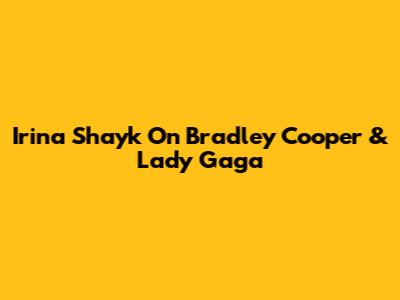 Irina Shayk On Bradley Cooper & Lady Gaga