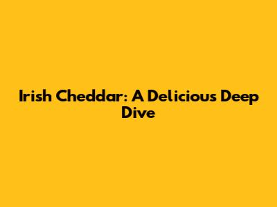Irish Cheddar: A Delicious Deep Dive