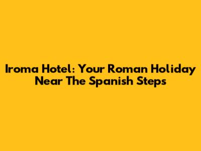 Iroma Hotel: Your Roman Holiday Near The Spanish Steps