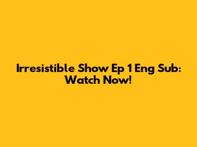 Irresistible Show Ep 1 Eng Sub: Watch Now!
