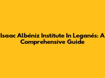 Isaac Albéniz Institute In Leganés: A Comprehensive Guide