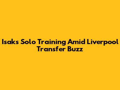 Isak's Solo Training Amid Liverpool Transfer Buzz