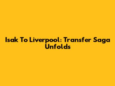 Isak To Liverpool: Transfer Saga Unfolds