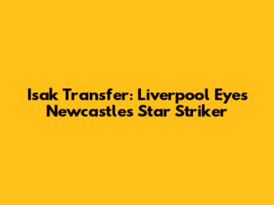 Isak Transfer: Liverpool Eyes Newcastle's Star Striker