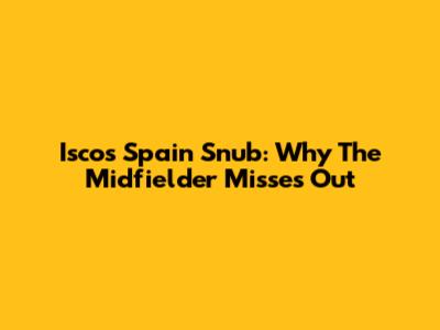 Isco's Spain Snub: Why The Midfielder Misses Out