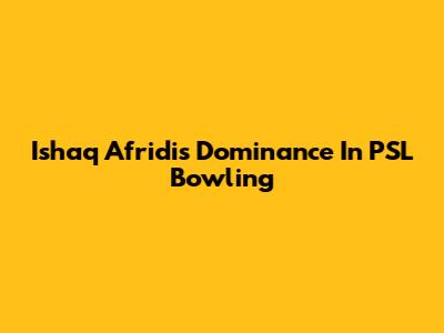 Ishaq Afridi's Dominance In PSL Bowling