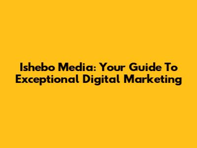 Ishebo Media: Your Guide To Exceptional Digital Marketing