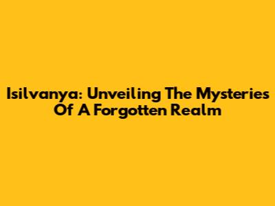 Isilvanya: Unveiling The Mysteries Of A Forgotten Realm
