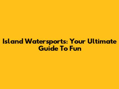 Island Watersports: Your Ultimate Guide To Fun