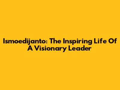 Ismoedijanto: The Inspiring Life Of A Visionary Leader