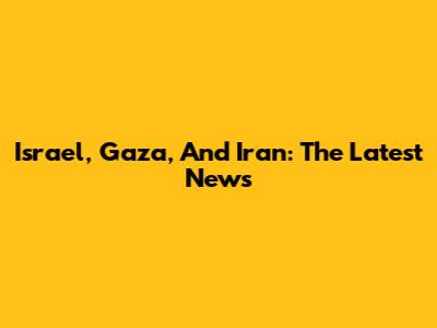 Israel, Gaza, And Iran: The Latest News
