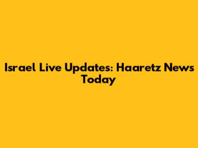 Israel Live Updates: Haaretz News Today
