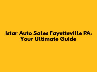 Istar Auto Sales Fayetteville PA: Your Ultimate Guide