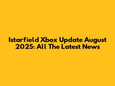 Istarfield Xbox Update August 2025: All The Latest News