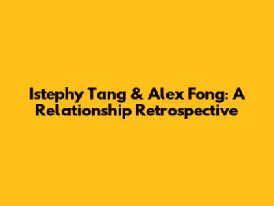 Istephy Tang & Alex Fong: A Relationship Retrospective