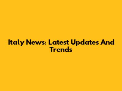 Italy News: Latest Updates And Trends