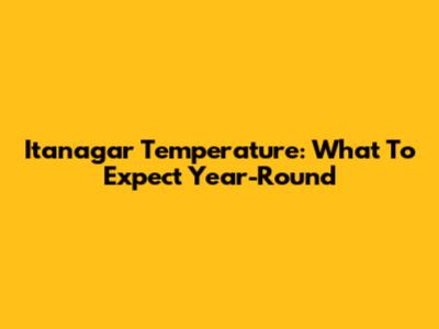 Itanagar Temperature: What To Expect Year-Round