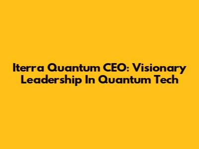 Iterra Quantum CEO: Visionary Leadership In Quantum Tech