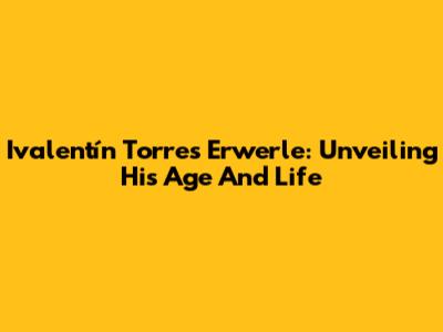 Ivalentín Torres Erwerle: Unveiling His Age And Life